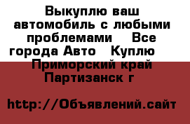 Выкуплю ваш автомобиль с любыми проблемами. - Все города Авто » Куплю   . Приморский край,Партизанск г.